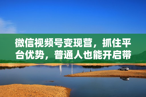 微信视频号变现营，抓住平台优势，普通人也能开启带货变现之路