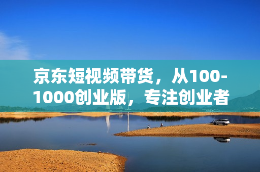 京东短视频带货，从100-1000创业版，专注创业者，工作室，团队