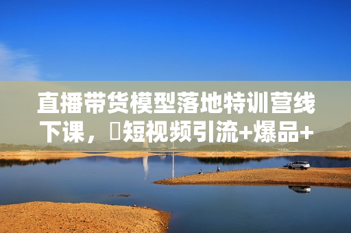 直播带货模型落地特训营线下课，​短视频引流+爆品+付费，短视频锤爆直播间