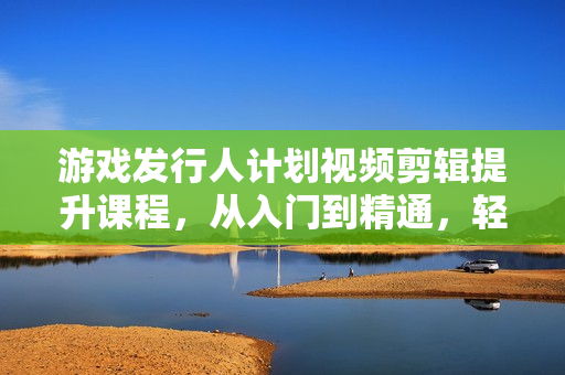 游戏发行人计划视频剪辑提升课程，从入门到精通，轻松变现