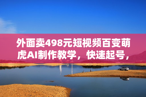 外面卖498元短视频百变萌虎AI制作教学，快速起号，保姆级教程