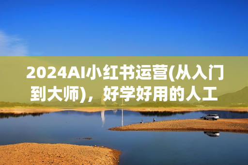 2024AI小红书运营(从入门到大师)，好学好用的人工智能实战应用课，小红书平台策略详解