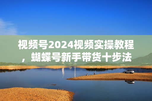 视频号2024视频实操教程，蝴蝶号新手带货十步法