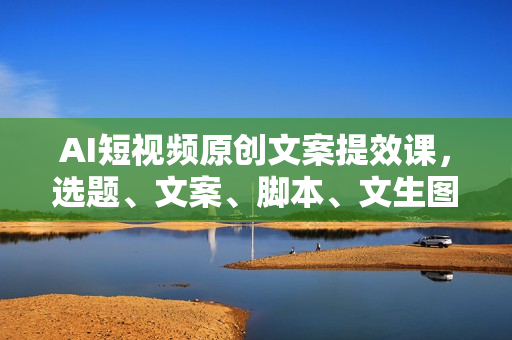 AI短视频原创文案提效课，选题、文案、脚本、文生图全流程实操