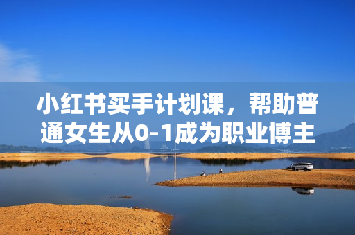 小红书买手计划课，帮助普通女生从0-1成为职业博主实现变现闭环
