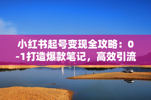 小红书起号变现全攻略：0-1打造爆款笔记，高效引流获客，实现百万流量变现