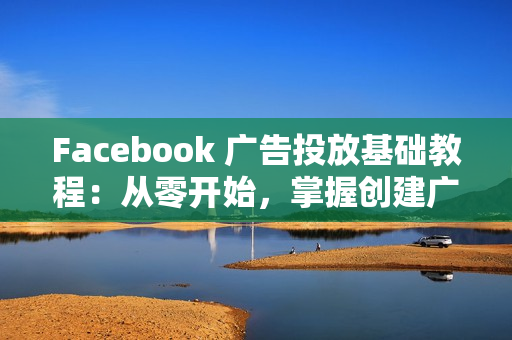 Facebook 广告投放基础教程：从零开始，掌握创建广告、管理工具的必备技巧