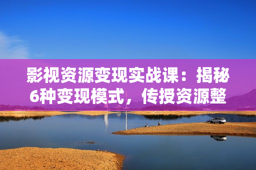 影视资源变现实战课：揭秘6种变现模式，传授资源整理与引流实操方法