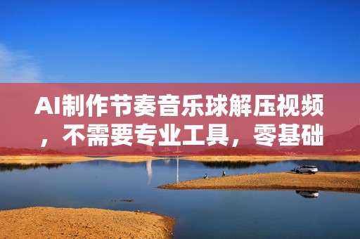 AI制作节奏音乐球解压视频，不需要专业工具，零基础操作，条条视频原创