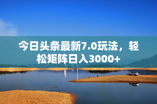 今日头条最新7.0玩法，轻松矩阵日入3000+