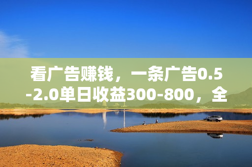 看广告赚钱，一条广告0.5-2.0单日收益300-800，全自动软件躺赚！