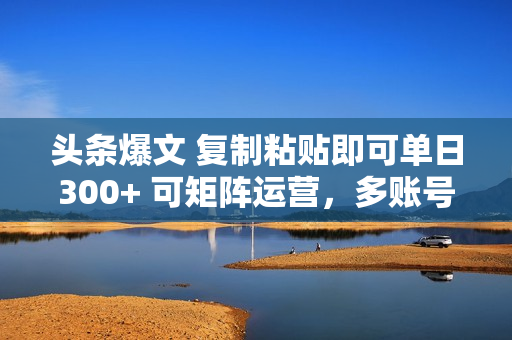 头条爆文 复制粘贴即可单日300+ 可矩阵运营，多账号操作。小白可分分钟