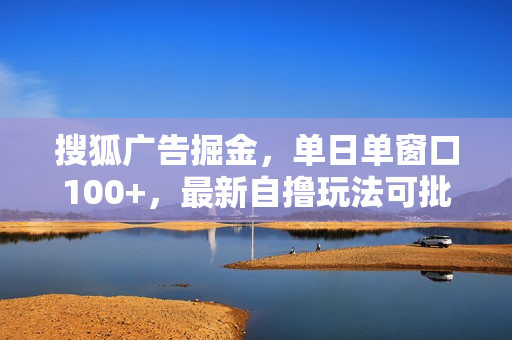 搜狐广告掘金，单日单窗口100+，最新自撸玩法可批量矩阵，适合新手小白