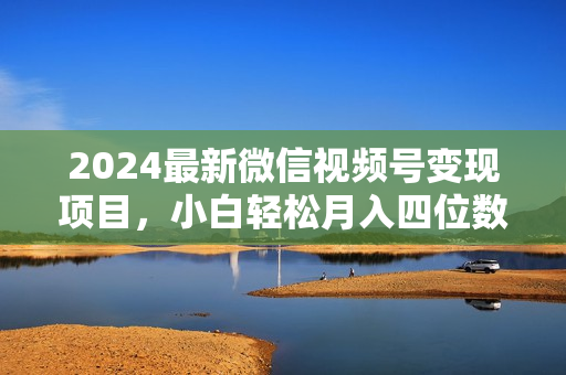 2024最新微信视频号变现项目，小白轻松月入四位数