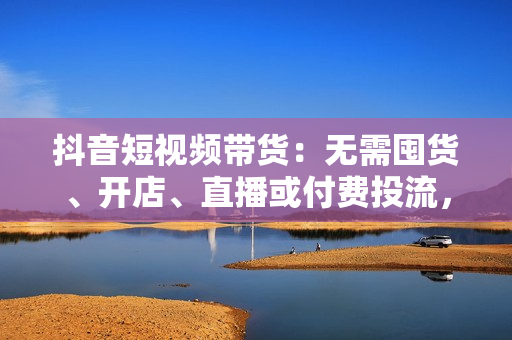 抖音短视频带货：无需囤货、开店、直播或付费投流，月销十万百万 佣金丰厚