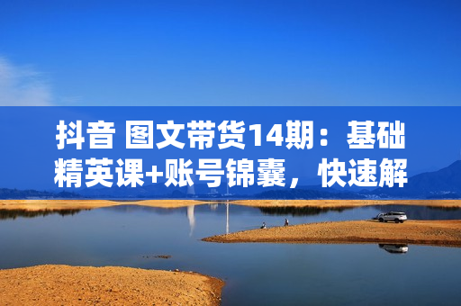 抖音 图文带货14期：基础精英课+账号锦囊，快速解决运营难题 轻松涨粉出单