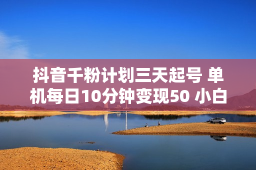抖音千粉计划三天起号 单机每日10分钟变现50 小白就可操作 可矩阵放大