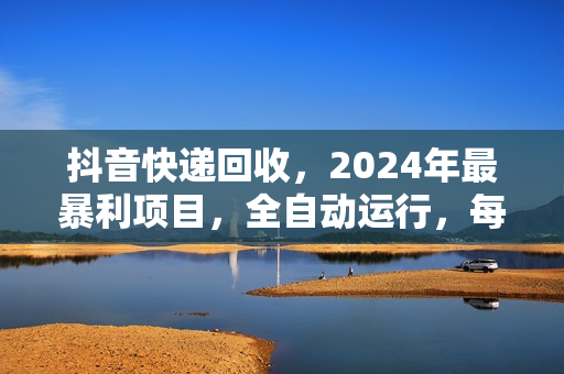 抖音快递回收，2024年最暴利项目，全自动运行，每天500+,简单且易上手