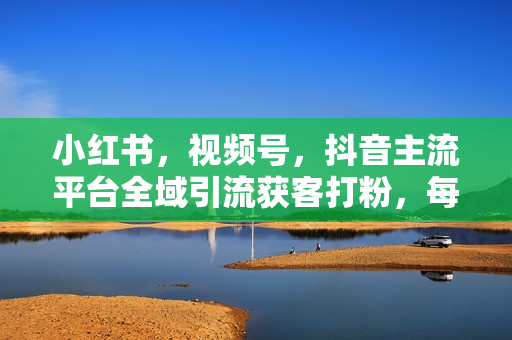 小红书，视频号，抖音主流平台全域引流获客打粉，每天吸引精准目标客户