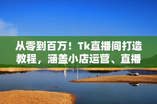 从零到百万！Tk直播间打造教程，涵盖小店运营、直播技巧及短视频制作