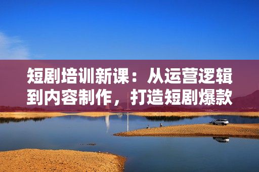 短剧培训新课：从运营逻辑到内容制作，打造短剧爆款，实现年入百万
