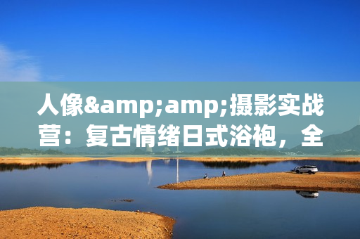 人像&amp;摄影实战营：复古情绪日式浴袍，全面解析上下中三段教学视频
