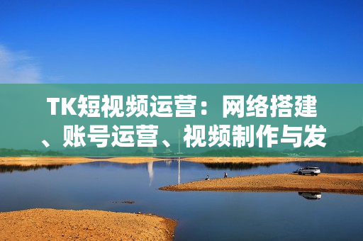 TK短视频运营：网络搭建、账号运营、视频制作与发布、变现策略