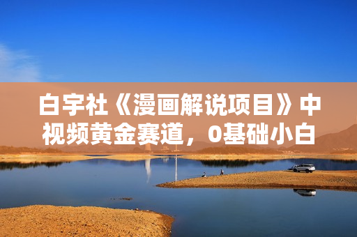 白宇社《漫画解说项目》中视频黄金赛道，0基础小白也可以操作
