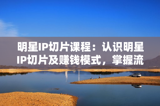 明星IP切片课程：认识明星IP切片及赚钱模式，掌握流量推送和起号框架逻辑