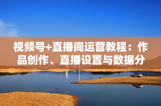 视频号+直播间运营教程：作品创作、直播设置与数据分析一网打尽