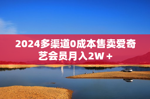 2024多渠道0成本售卖爱奇艺会员月入2W＋