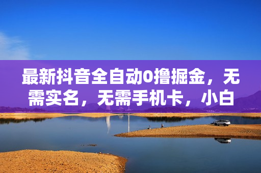最新抖音全自动0撸掘金，无需实名，无需手机卡，小白矩阵操作日入2000+