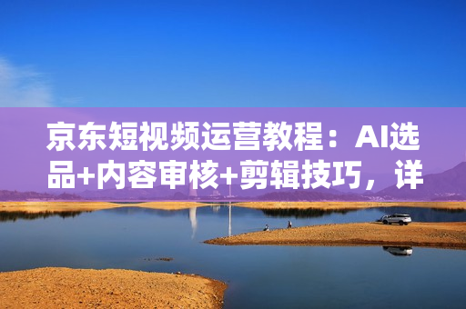 京东短视频运营教程：AI选品+内容审核+剪辑技巧，详解带货流程与技巧