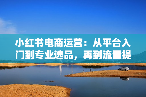 小红书电商运营：从平台入门到专业选品，再到流量提升与账号优化全解析