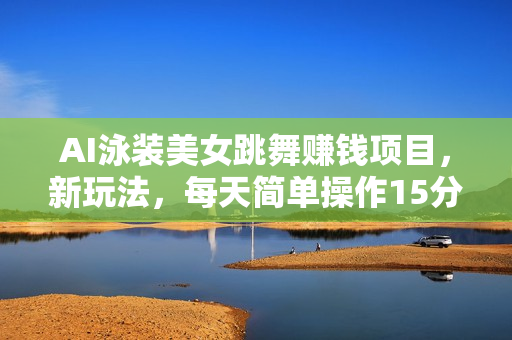 AI泳装美女跳舞赚钱项目，新玩法，每天简单操作15分钟，多赛道变现，月