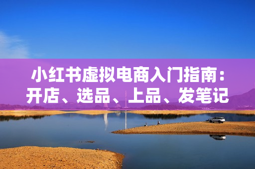 小红书虚拟电商入门指南：开店、选品、上品、发笔记全攻略   单店日入700+