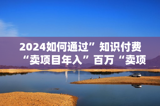 2024如何通过”知识付费“卖项目年入”百万“卖项目合伙人IP孵化训练营