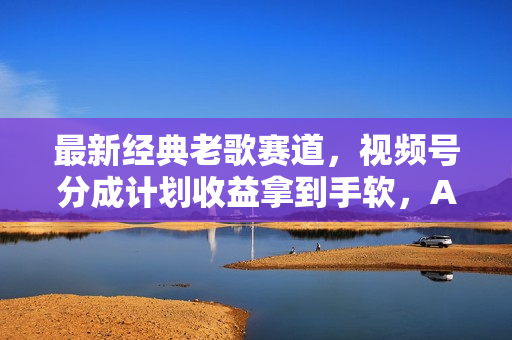 最新经典老歌赛道，视频号分成计划收益拿到手软，AI纯原创，无需搬运每