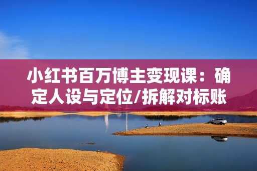 小红书百万博主变现课：确定人设与定位/拆解对标账号/选题文案视频全攻略
