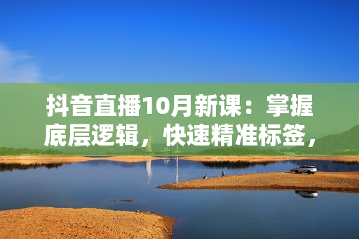 抖音直播10月新课：掌握底层逻辑，快速精准标签，提升自然流量推荐