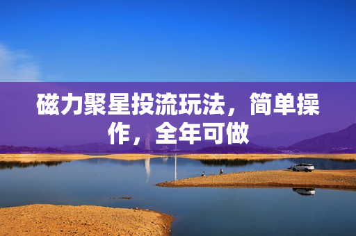 磁力聚星投流玩法，简单操作，全年可做