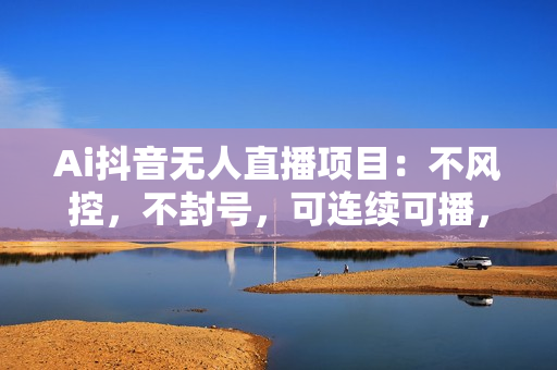 Ai抖音无人直播项目：不风控，不封号，可连续可播，省心省力
