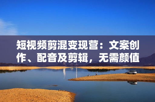 短视频剪混变现营：文案创作、配音及剪辑，无需颜值口才，快速上手运营