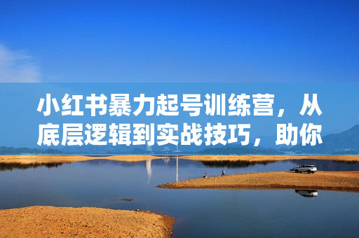 小红书暴力起号训练营，从底层逻辑到实战技巧，助你快速入门打造爆款