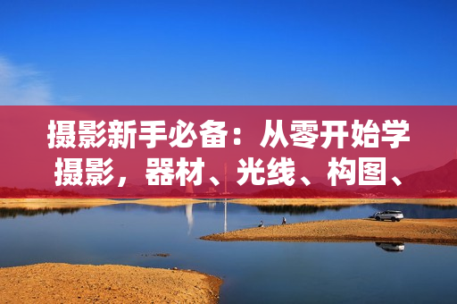 摄影新手必备：从零开始学摄影，器材、光线、构图、实战拍摄及后期修片