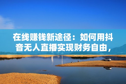 在线赚钱新途径：如何用抖音无人直播实现财务自由，全套实操流程，含