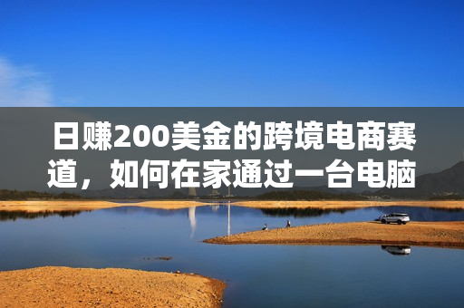 日赚200美金的跨境电商赛道，如何在家通过一台电脑把货卖到全世界！