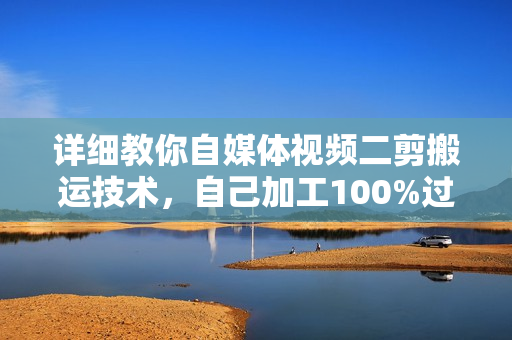 详细教你自媒体视频二剪搬运技术，自己加工100%过原创，无脑搬运