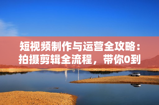 短视频制作与运营全攻略：拍摄剪辑全流程，带你0到1做流量变现