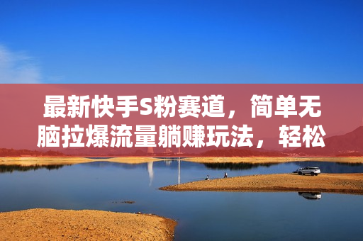 最新快手S粉赛道，简单无脑拉爆流量躺赚玩法，轻松日入1000＋